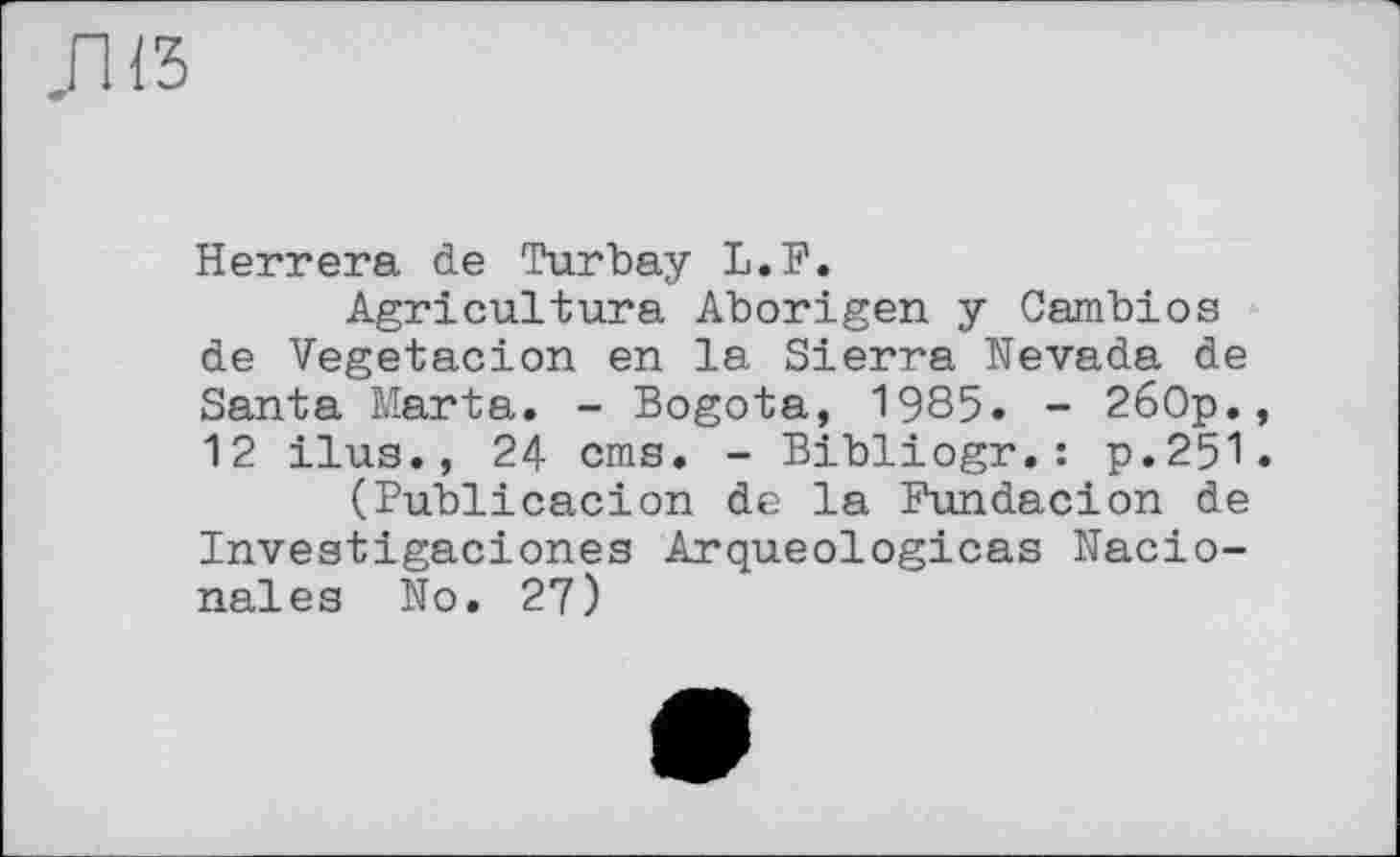 ﻿,п<3
Herrera de Turbay L.F.
Agriculture Aborigen y Cambios de Vegetacion en la Sierra Nevada de Santa Marta. - Bogota, 1985. - 260p., 12 ilus., 24 oms. - Bibliogr.: p.251.
(Publicacion de la Fundacion de Investigaciones Arqueologicas Nacio-nales No. 27)